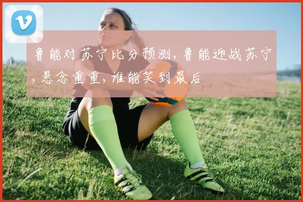 鲁能对苏宁比分预测,鲁能迎战苏宁,悬念重重,谁能笑到最后